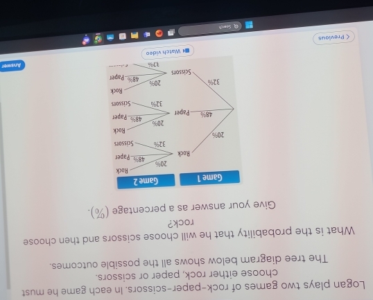 Logan plays two games of rock-paper-scissors. In each game he must 
choose either rock, paper or scissors. 
The tree diagram below shows all the possible outcomes. 
What is the probability that he will choose scissors and then choose 
rock? 
Give your answer as a percentage (%). 
Answer 
< Previous Watch video 
Sounch