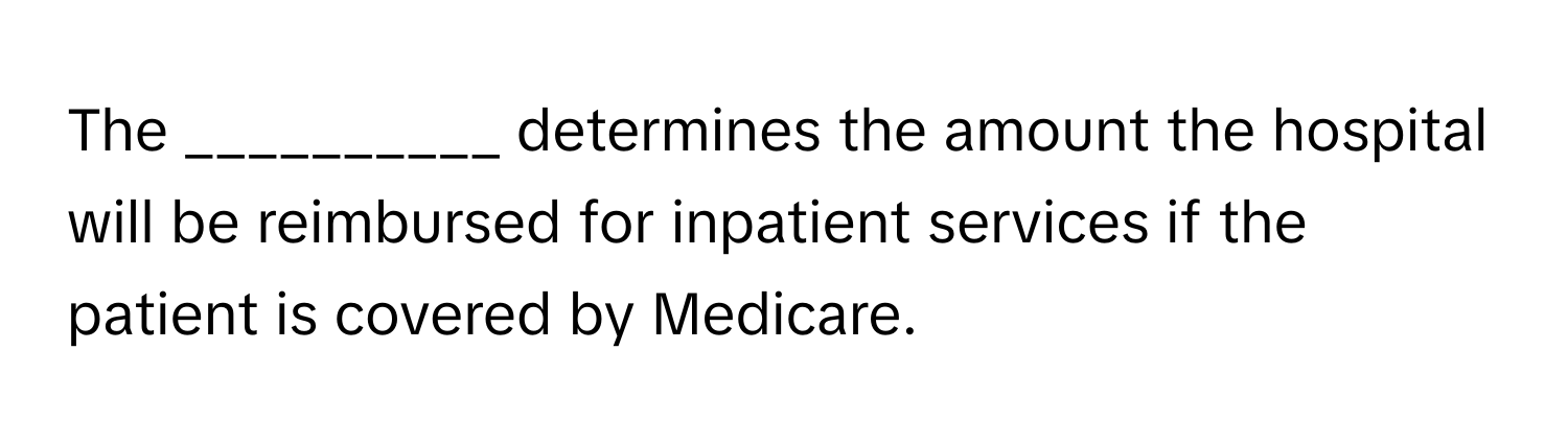 The __________ determines the amount the hospital will be reimbursed for inpatient services if the patient is covered by Medicare.