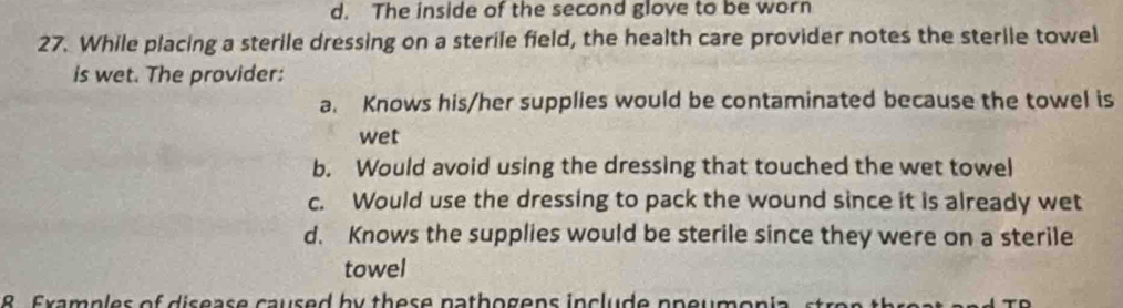 d. The inside of the second glove to be worn
27. While placing a sterile dressing on a sterile field, the health care provider notes the sterile towel
is wet. The provider:
a. Knows his/her supplies would be contaminated because the towel is
wet
b. Would avoid using the dressing that touched the wet towel
c. Would use the dressing to pack the wound since it is already wet
d. Knows the supplies would be sterile since they were on a sterile
towel
R Examples of disease caused by these nathogens include ppeumon