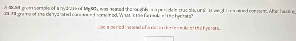 A 48.53 gram sample of a hydrate of MgSO_4 was heated thoroughly in a porcelain crucible, until its weight remained constant. After heating
23.70 grams of the dehydrated compound remained. What is the formula of the hydrate? 
Use a period instead of a dot in the formula of the hydrate.