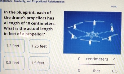 ongruence, Similarity, and Proportional Relationships
MENU
In the blueprint, each of
the drone's propellors has
a length of 10 centimeters.
What is the actual length
in feet of a propellor?
1.2 feet 1.25 feet
0 centimeters 4
0.8 feet 1.5 feet
0 feet 0.5