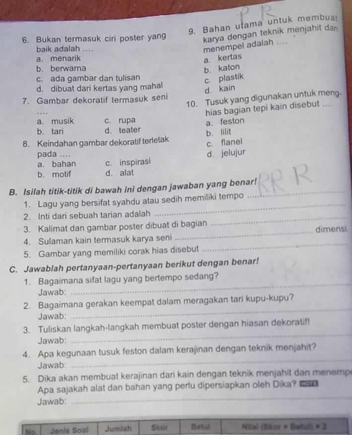 Bahan ulama untuk membua
6. Bukan termasuk ciri poster yang
karya dengan teknik menjahit dan
baik adalah ....
menempel adalah ....
a. menarik a. kertas
b. berwama
b. katon
c. ada gambar dan tulisan
c. plastik
d. dibuat dari kertas yang mahal
d. kain
10. Tusuk yang digunakan untuk meng.
7. Gambar dekoratif termasuk seni
…
hias bagian tepi kain disebut ....
a. musik c. rupa
a. feston
b. tari d. teater
8. Keindahan gambar dekoratif terletak b. lilit
c. flanel
pada ....
a. bahan c. inspirasi d. jelujur
b. motif d. alat
B. Isilah titik-titik di bawah ini dengan jawaban yang benar!
1. Lagu yang bersifat syahdu atau sedih memiliki tempo
2. Inti dari sebuah tarian adalah_
_
3. Kalimat dan gambar poster dibuat di bagian
4. Sulaman kain termasuk karya seni _dimensi
5. Gambar yang memiliki corak hias disebut
_
C. Jawablah pertanyaan-pertanyaan berikut dengan benar!
1. Bagaimana sifat lagu yang bertempo sedang?
Jawab:
_
2. Bagaimana gerakan keempat dalam meragakan tari kupu-kupu?
Jawab:
_
3. Tuliskan langkah-langkah membuat poster dengan hiasan dekoratif!
Jawab:
_
4. Apa kegunaan tusuk feston dalam kerajinan dengan teknik menjahit?
Jawab:
_
5. Dika akan membuat kerajinan dari kain dengan teknik menjahit dan menemp
Apa sajakah alat dan bahan yang perlu dipersiapkan oleh Dika? 21
Jawab:
_