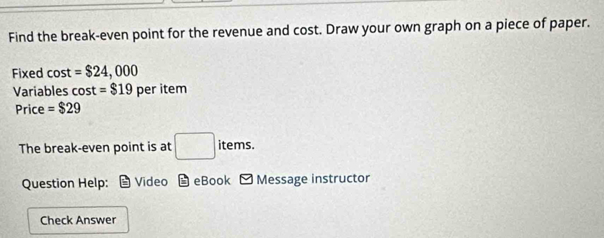 Find the break-even point for the revenue and cost. Draw your own graph on a piece of paper. 
Fixed cost =$24,000
Variables cos t=$19 per item 
Price =$29
The break-even point is at □ items. 
Question Help: Video overset overline .= eBook Message instructor 
Check Answer