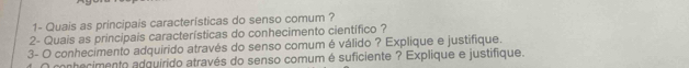 1- Quais as principais características do senso comum ? 
2- Quais as principais características do conhecimento científico ? 
3- O conhecimento adquirido através do senso comum é válido ? Explique e justifique. 
conhecimento adquirido através do senso comum é suficiente ? Explique e justifique.