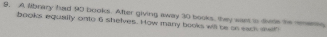 A library had 90 books. After giving away 30 books, they want to divide the remaining 
books equally onto 6 shelves. How many books will be on each shelf?