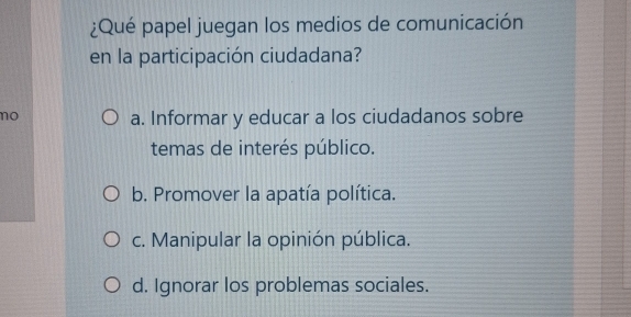 ¿Qué papel juegan los medios de comunicación
en la participación ciudadana?
no a. Informar y educar a los ciudadanos sobre
temas de interés público.
b. Promover la apatía política.
c. Manipular la opinión pública.
d. Ignorar los problemas sociales.