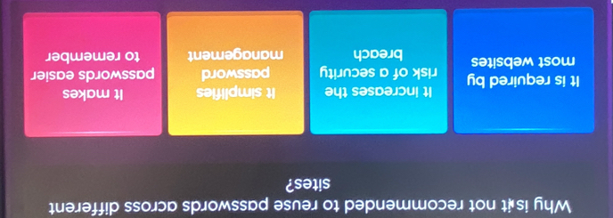 Why is t not recommended to reuse passwords across different
sites?
It increases the It simplifies It makes
It is required by risk of a security password passwords easier
most websites breach management to remember