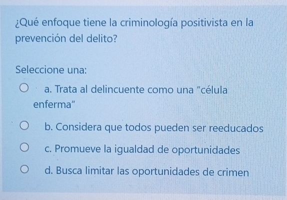 ¿Qué enfoque tiene la criminología positivista en la
prevención del delito?
Seleccione una:
a. Trata al delincuente como una "célula
enferma”
b. Considera que todos pueden ser reeducados
c. Promueve la igualdad de oportunidades
d. Busca limitar las oportunidades de crimen