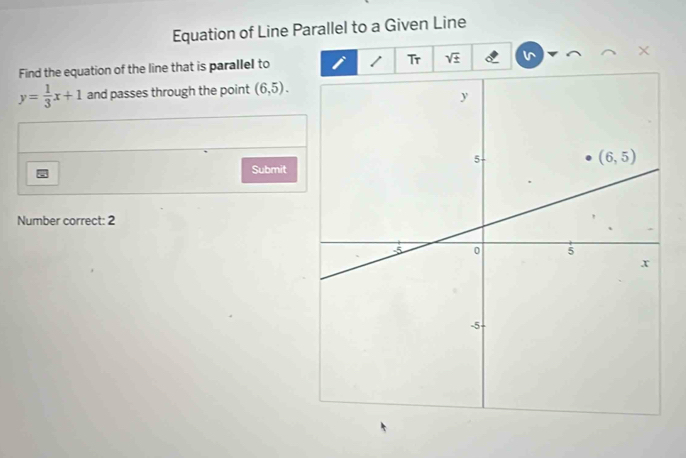 Equation of Line Parallel to a Given Line
Find the equation of the line that is parallel to 1 Tr sqrt(± ) ×
y= 1/3 x+1 and passes through the point (6,5).
Submit
Number correct: 2