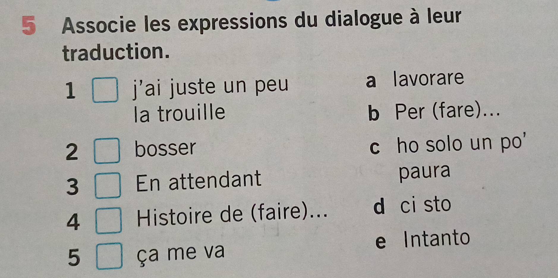 Associe les expressions du dialogue à leur
traduction.
1 j'ai juste un peu
a lavorare
la trouille b Per (fare)...
2
bosser
c ho solo un po'
3 En attendant paura
4 Histoire de (faire)...
d ci sto
e Intanto
5 ça me va