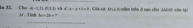 âu 32. Cho A(-1;2), B(3;1) và d:x-y+1=0. Giả sử M(a;b) nằm trên d sao cho △ MAB cân tại 
M . Tính 3a+2b= ? 
_