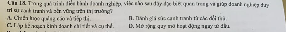 Trong quá trình điều hành doanh nghiệp, việc nào sau đây đặc biệt quan trọng và giúp doanh nghiệp duy
trì sự cạnh tranh và bền vững trên thị trường?
A. Chiến lược quảng cáo và tiếp thị. B. Đánh giá sức cạnh tranh từ các đối thủ.
C. Lập kế hoạch kinh doanh chi tiết và cụ thể. D. Mở rộng quy mô hoạt động ngay từ đầu.