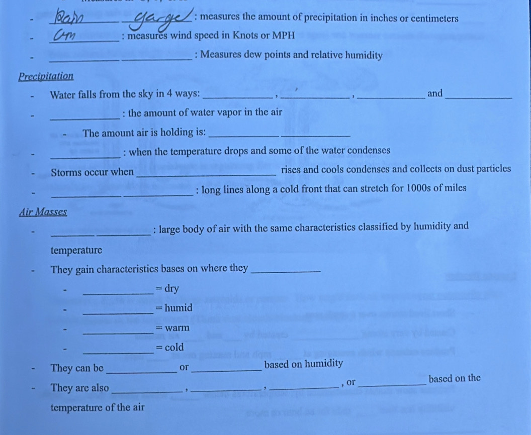 measures the amount of precipitation in inches or centimeters
_ 
: measures wind speed in Knots or MPH
_ 
_: Measures dew points and relative humidity 
Precipitation 
Water falls from the sky in 4 ways:_ __and_ 
, 
, 
_ 
: the amount of water vapor in the air 
The amount air is holding is:_ 
_: when the temperature drops and some of the water condenses 
Storms occur when _rises and cools condenses and collects on dust particles 
_: long lines along a cold front that can stretch for 1000s of miles
Air Masses 
_ 
_: large body of air with the same characteristics classified by humidity and 
temperature 
They gain characteristics bases on where they_ 
_= dry 
_ 
- = humid 
- _= warm 
_ 
- = cold 
They can be _or _based on humidity 
They are also _,_ ,_ , or_ based on the 
temperature of the air