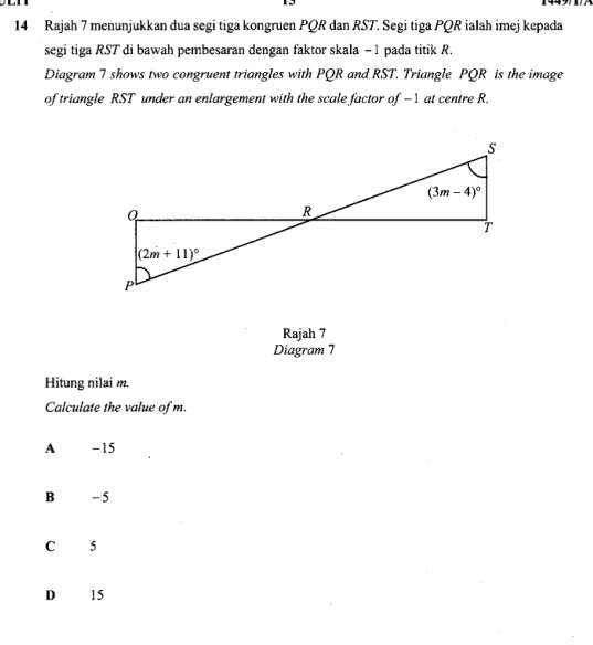 Rajah 7 menunjukkan dua segi tiga kongruen PQR dan RST. Segi tiga PQR ialah imej kepada
segi tiga RST di bawah pembesaran dengan faktor skala - 1 pada titik R.
Diagram 7 shows two congruent triangles with PQR and RST. Triangle PQR is the image
of triangle RST under an enlargement with the scale factor of -1 at centre R.
Rajah 7
Diagram 7
Hitung nilai m.
Calculate the value of m.
A -15
B - 5
C 5
D 15