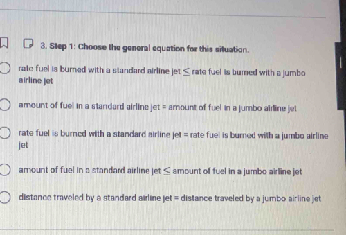 Choose the general equation for this situation.
rate fuel is burned with a standard airline jet ≤ rate fuel is burned with a jumbo
airline jet
amount of fuel in a standard airline jet = amount of fuel in a jumbo airline jet
rate fuel is burned with a standard airline jet = rate fuel is burned with a jumbo airline
jet
amount of fuel in a standard airline jet ≤ amount of fuel in a jumbo airline jet
distance traveled by a standard airline jet = distance traveled by a jumbo airline jet