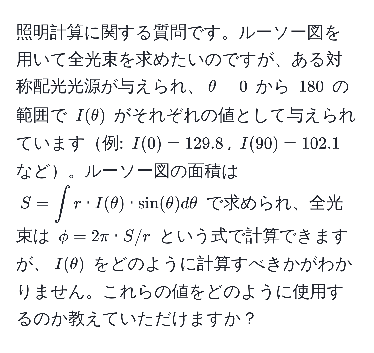 照明計算に関する質問です。ルーソー図を用いて全光束を求めたいのですが、ある対称配光光源が与えられ、$θ = 0$ から $180$ の範囲で $I(θ)$ がそれぞれの値として与えられています例: $I(0) = 129.8$, $I(90) = 102.1$など。ルーソー図の面積は $S = ∈t r · I(θ) · sin(θ) dθ$ で求められ、全光束は $phi = 2π · S / r$ という式で計算できますが、$I(θ)$ をどのように計算すべきかがわかりません。これらの値をどのように使用するのか教えていただけますか？