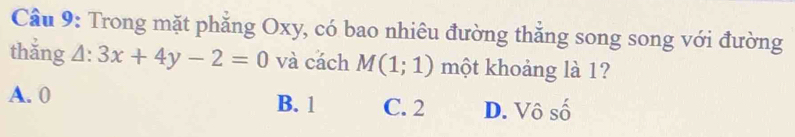 Cầu 9: Trong mặt phăng Oxy, có bao nhiêu đường thắng song song với đường
thắng △ :3x+4y-2=0 và cách M(1;1) một khoảng là 1?
A. 0 B. 1 C. 2 D. Vô số