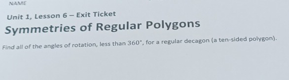 NAME 
Unit 1, Lesson 6 - Exit Ticket 
Symmetries of Regular Polygons 
Find all of the angles of rotation, less than 360° , for a regular decagon (a ten-sided polygon).