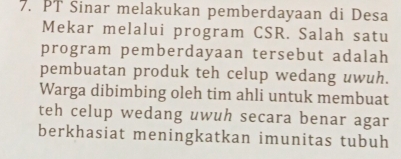 PT Sinar melakukan pemberdayaan di Desa 
Mekar melalui program CSR. Salah satu 
program pemberdayaan tersebut adalah 
pembuatan produk teh celup wedang uwuh. 
Warga dibimbing oleh tim ahli untuk membuat 
teh celup wedang uwuh secara benar agar 
berkhasiat meningkatkan imunitas tubuh