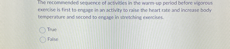 The recommended sequence of activities in the warm-up period before vigorous
exercise is first to engage in an activity to raise the heart rate and increase body
temperature and second to engage in stretching exercises.
True
False