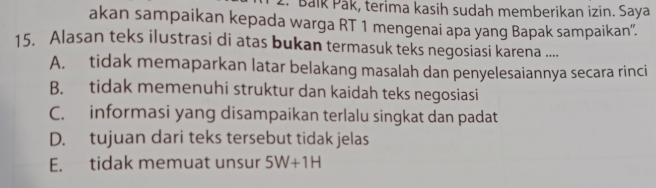 Balk Pak, terima kasih sudah memberikan izin. Saya
akan sampaikan kepada warga RT 1 mengenai apa yang Bapak sampaikan'.
15. Alasan teks ilustrasi di atas bukan termasuk teks negosiasi karena ....
A. tidak memaparkan latar belakang masalah dan penyelesaiannya secara rinci
B. tidak memenuhi struktur dan kaidah teks negosiasi
C. informasi yang disampaikan terlalu singkat dan padat
D. tujuan dari teks tersebut tidak jelas
E. tidak memuat unsur 5W+1H