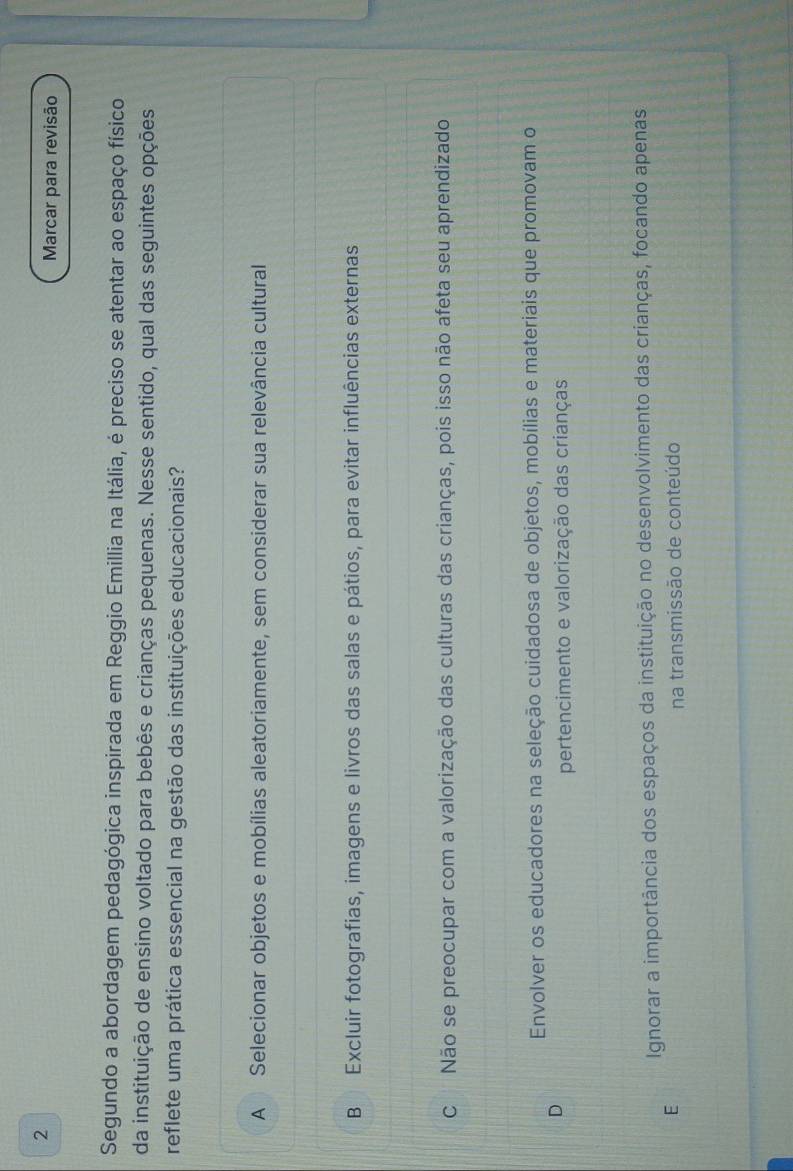 Marcar para revisão
Segundo a abordagem pedagógica inspirada em Reggio Emillia na Itália, é preciso se atentar ao espaço físico
da instituição de ensino voltado para bebês e crianças pequenas. Nesse sentido, qual das seguintes opções
reflete uma prática essencial na gestão das instituições educacionais?
A Selecionar objetos e mobílias aleatoriamente, sem considerar sua relevância cultural
B Excluir fotografias, imagens e livros das salas e pátios, para evitar influências externas
C Não se preocupar com a valorização das culturas das crianças, pois isso não afeta seu aprendizado
Envolver os educadores na seleção cuidadosa de objetos, mobílias e materiais que promovam o
D
pertencimento e valorização das crianças
Ignorar a importância dos espaços da instituição no desenvolvimento das crianças, focando apenas
E
na transmissão de conteúdo