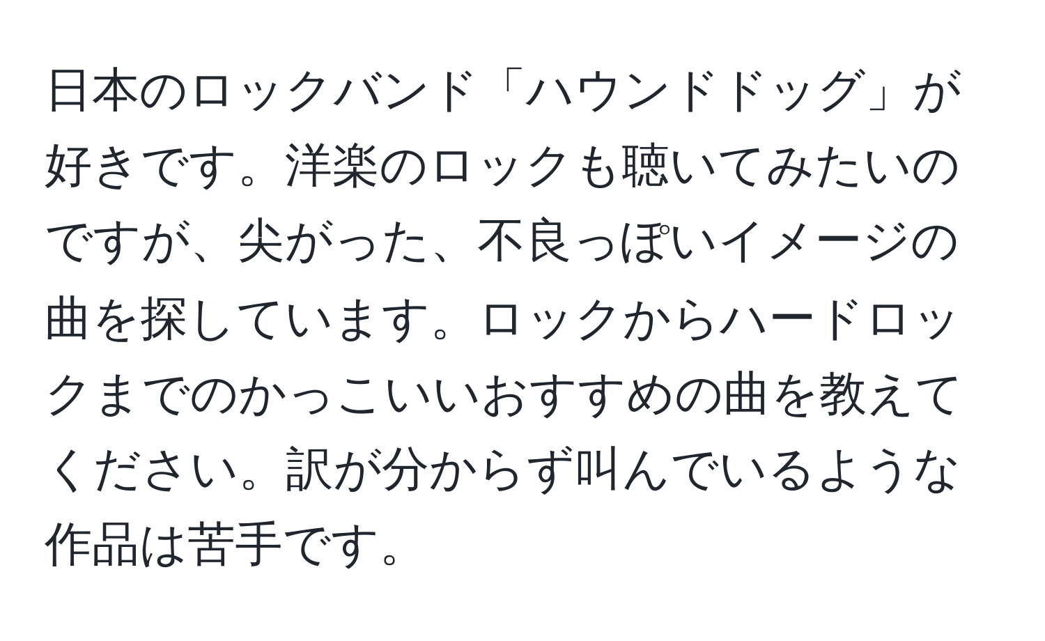 日本のロックバンド「ハウンドドッグ」が好きです。洋楽のロックも聴いてみたいのですが、尖がった、不良っぽいイメージの曲を探しています。ロックからハードロックまでのかっこいいおすすめの曲を教えてください。訳が分からず叫んでいるような作品は苦手です。