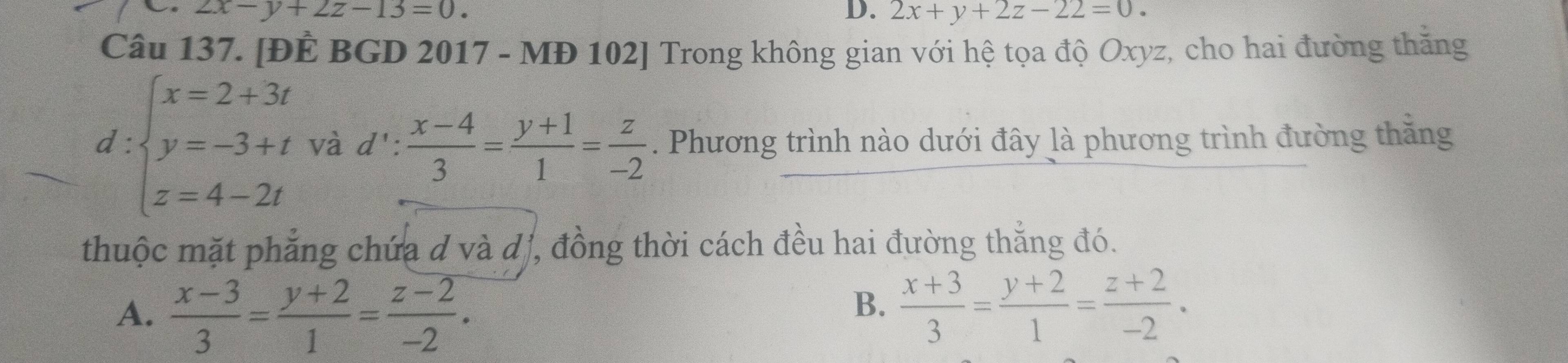 2x-y+2z-13=0.
D. 2x+y+2z-22=0. 
Câu 137. [ĐÊ BGD 2017 - MĐ 102] Trong không gian với hệ tọa độ Oxyz, cho hai đường thắng
d:beginarrayl x=2+3t y=-3+t z=4-2tendarray. và d':  (x-4)/3 = (y+1)/1 = z/-2 . Phương trình nào dưới đây là phương trình đường thăng
thuộc mặt phẳng chứa d và d , đồng thời cách đều hai đường thẳng đó.
A.  (x-3)/3 = (y+2)/1 = (z-2)/-2 .
B.  (x+3)/3 = (y+2)/1 = (z+2)/-2 .