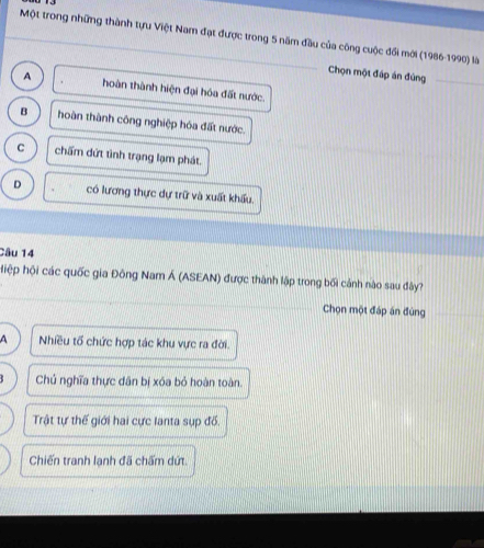 Một trong những thành tựu Việt Nam đạt được trong 5 năm đầu của công cuộc đổi mới (1986-1990) là
Chọn một đáp án đúng_
_
A hoàn thành hiện đại hóa đất nước.
B hoàn thành công nghiệp hóa đất nước.
C chấm dứt tình trạng lạm phát.
D có lương thực dự trữ và xuất khẩu.
Câu 14
hệp hội các quốc gia Đông Nam Á (ASEAN) được thành lập trong bối cảnh nào sau đây?
Chọn một đáp án đùng
A Nhiều tổ chức hợp tác khu vực ra đời.
Chủ nghĩa thực dân bị xóa bỏ hoàn toàn.
Trật tự thế giới hai cực lanta sụp đồ.
Chiến tranh lạnh đã chấm dứt.