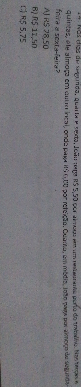 Nos dias de segunda, quarta e sexta, João paga R$ 5,50 por almoço em um restaurante perto do trabalho. Nas terças e
quintas, ele almoça em outro local, onde paga R$ 6,00 por refeição. Quanto, em média, João paga por almoço de segunda-
feira a sexta-feira?
A) R$ 28,50
B) R$ 11,50
C) R$ 5,75