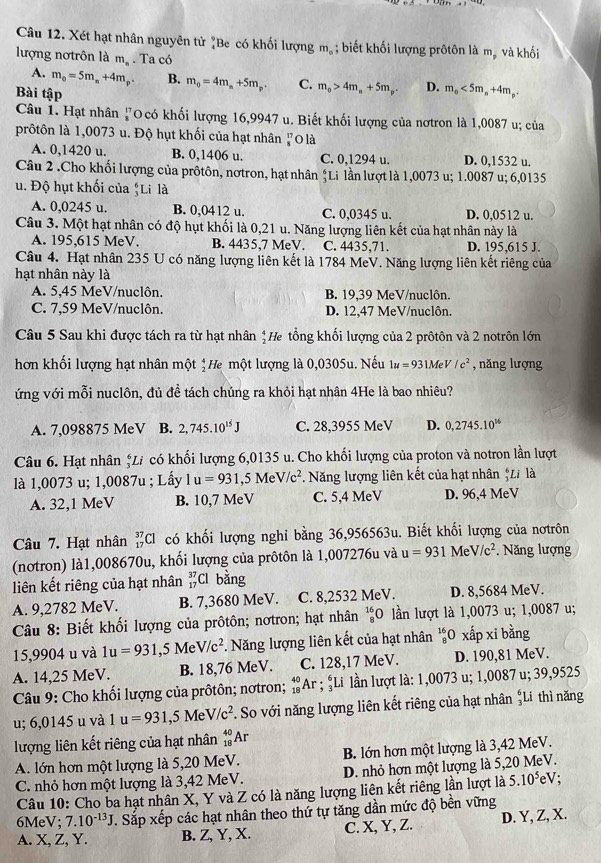 Xét hạt nhân nguyên tử "Be có khối lượng m_o; biết khối lượng prôtôn là mỹ và khối
lượng nơtrôn là m_n. Ta có
A. m_0=5m_a+4m_p B. m_0=4m_m+5m_p. C. m_0>4m_n+5m_p. D. m_o<5m_n+4m_p.
Bài tập
Câu 1. Hạt nhân 1 TO có khối lượng 16,9947 u. Biết khối lượng của nơtron là 1,0087 u; của
prôtôn là 1,0073 u. Độ hụt khối của hạt nhân ựO là
A. 0,1420 u. B. 0,1406 u. C. 0,1294 u. D. 0,1532 u.
Câu 2 .Cho khối lượng của prôtôn, nơtron, hạt nhân ệLi lần lượt là 1,0073 u; 1.0087 u; 6,0135
u. Độ hụt khối của “Li là
A. 0,0245 u. B. 0,0412 u. C. 0,0345 u. D. 0,0512 u.
Câu 3. Một hạt nhân có độ hụt khối là 0,21 u. Năng lượng liên kết của hạt nhân này là
A. 195,615 MeV. B. 4435,7 MeV. C. 4435,71. D. 195,615 J.
Câu 4. Hạt nhân 235 U có năng lượng liên kết là 1784 MeV. Năng lượng liên kết riêng của
hạt nhân này là
A. 5,45 MeV/nuclôn. B. 19,39 MeV/nuclôn.
C. 7,59 MeV/nuclôn. D. 12,47 MeV/nuclôn.
Câu 5 Sau khi được tách ra từ hạt nhân ; He tổng khối lượng của 2 prôtôn và 2 notrôn lớn
hơn khối lượng hạt nhân một *He một lượng là 0,0305u. Nếu 1u=931MeV/c^2 , năng lượng
ứng với mỗi nuclôn, đủ đề tách chúng ra khỏi hạt nhân 4He là bao nhiêu?
A. 7,098875 MeV B. 2,745.10^(15)J C. 28,3955 MeV D. 0,2745.10^(16)
Câu 6. Hạt nhân *Li có khối lượng 6,0135 u. Cho khối lượng của proton và notron lần lượt
là 1,0073 u; 1,0087u ; Lấy 1u=931,5MeV/c^2. Năng lượng liên kết của hạt nhân *Z là
A. 32,1 MeV B. 10,7 MeV C. 5,4 MeV D. 96,4 MeV
Câu 7. Hạt nhân _(17)^(37)Cl có khối lượng nghi bằng 36,956563u. Biết khối lượng của nơtrôn
(nơtron) là1,008670u, khối lượng của prôtôn là 1,007276u và u=931 M eV/c^2.  Năng lượng
liên kết riêng của hạt nhân beginarrayr 37 17endarray Cl bằng
A. 9,2782 MeV. B. 7,3680 MeV. C. 8,2532 MeV. D. 8,5684 MeV.
Câu 8: Biết khối lượng của prôtôn; nơtron; hạt nhân _8^((16)O lần lượt là 1,0073 u; 1,0087 u;
15,9904 u và 1u=931 ,5 Me V/c^2) *. Năng lượng liên kết của hạt nhân  0 xấp xi bằng
A. 14,25 MeV. B. 18,76 MeV. C. 128,17 MeV. D. 190,81 MeV.
Câu 9: Cho khối lượng của prôtôn; nơtron; _(18)^(40)Ar; #Li lần lượt là: 1,0073 u; 1,0087 u; 39,9525
u; 6,0145 u và 1u=931,5MeV/c^2 F. So với năng lượng liên kết riêng của hạt nhân  6/3 I ti thì năng
lượng liên kết riêng của hạt nhân _(18)^(40)Ar
A. lớn hơn một lượng là 5,20 MeV. B. lớn hơn một lượng là 3,42 MeV.
C. nhỏ hơn một lượng là 3,42 MeV. D. nhỏ hơn một lượng là 5,20 MeV.
Câu 10: Cho ba hạt nhân X, Y và Z có là năng lượng liên kết riêng lần lượt là 5.10⁵eV;
6MeV; 7.10^(-13)J. Sắp xếp các hạt nhân theo thứ tự tăng dần mức độ bền vững
A. X, Z, Y. B. Z, Y, X. C. X, Y, Z. D. Y, Z, X.