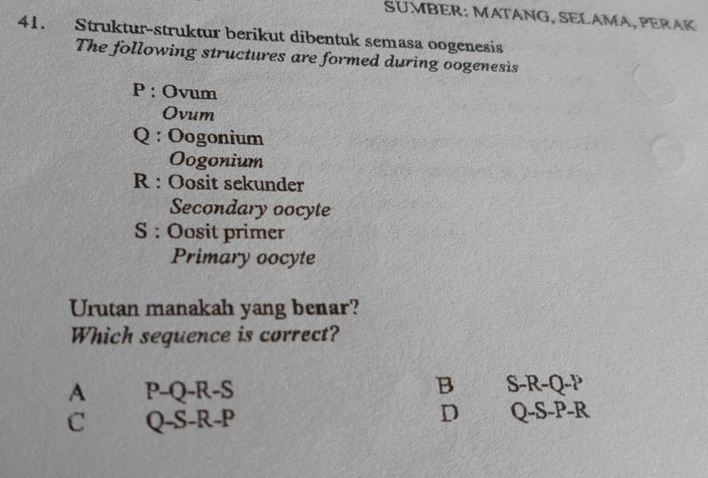 SUMBER: MATÁNG, SELÁMA, PERAK
41. Struktur-struktur berikut dibentuk semasa oogenesis
The following structures are formed during oogenesis
P : Ovum
Ovum
Q : Oogonium
Oogonium
R : Oosit sekunder
Secondary oocyte
S : Oosit primer
Primary oocyte
Urutan manakah yang benar?
Which sequence is correct?
A P-Q-R-S
B S -R-Q-P
C Q-S-R-P
D Q-S-P-R