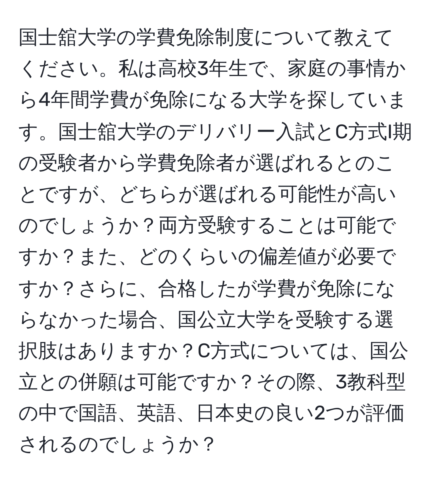 国士舘大学の学費免除制度について教えてください。私は高校3年生で、家庭の事情から4年間学費が免除になる大学を探しています。国士舘大学のデリバリー入試とC方式I期の受験者から学費免除者が選ばれるとのことですが、どちらが選ばれる可能性が高いのでしょうか？両方受験することは可能ですか？また、どのくらいの偏差値が必要ですか？さらに、合格したが学費が免除にならなかった場合、国公立大学を受験する選択肢はありますか？C方式については、国公立との併願は可能ですか？その際、3教科型の中で国語、英語、日本史の良い2つが評価されるのでしょうか？