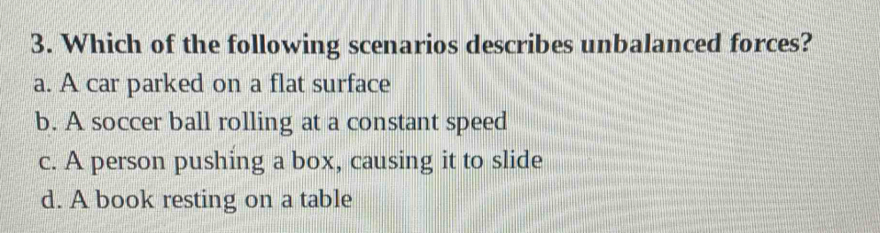 Which of the following scenarios describes unbalanced forces?
a. A car parked on a flat surface
b. A soccer ball rolling at a constant speed
c. A person pushing a box, causing it to slide
d. A book resting on a table