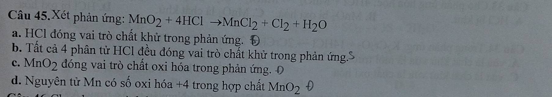 Câu 45.Xét phản ứng: MnO_2+4HClto MnCl_2+Cl_2+H_2O
a. HCl đóng vai trò chất khử trong phản ứng. Đ
b. Tất cả 4 phân tử HCl đều đóng vai trò chất khử trong phản ứng.'
c. MnO_2 đóng vai trò chất oxi hóa trong phản ứng. Đ
d. Nguyên tử Mn có số oxi hóa +4 trong hợp chất MnO_2 D