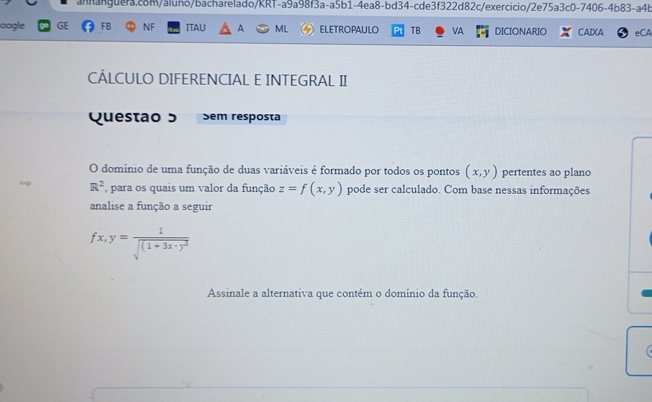 oogle GE FB NF ITAU A ML ELETROPAULO PI TB VA DICIONARIO CAIXA eCA 
CÁLCULO DIFERENCIAL E INTEGRAL II 
Questão 5 Sem resposta 
O domínio de uma função de duas variáveis é formado por todos os pontos (x,y) pertentes ao plano
R^2 para os quais um valor da função z=f(x,y) pode ser calculado. Com base nessas informações 
analise a função a seguir
fx,y=frac 1sqrt((1+3x· )^3)
Assinale a alternativa que contém o domínio da função. 
C