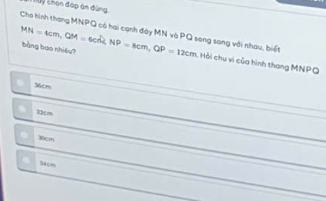 uy chọn đáp án đùng
Cho hình thang MNPQ có hai cạnh đáy MN và PQ song song với nhau, biết
bàng bao nhiều?
MN=4cm, QM=6cm, NP=8cm, QP=12cm Hỏi chu vi của hình thang MNPQ
36cm
32cm
30cm
34cm