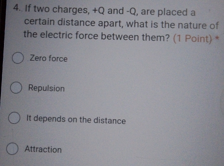 4.. If two charges, +Q and -Q, are placed a
certain distance apart, what is the nature of
the electric force between them? (1 Point)*
Zero force
Repulsion
It depends on the distance
Attraction