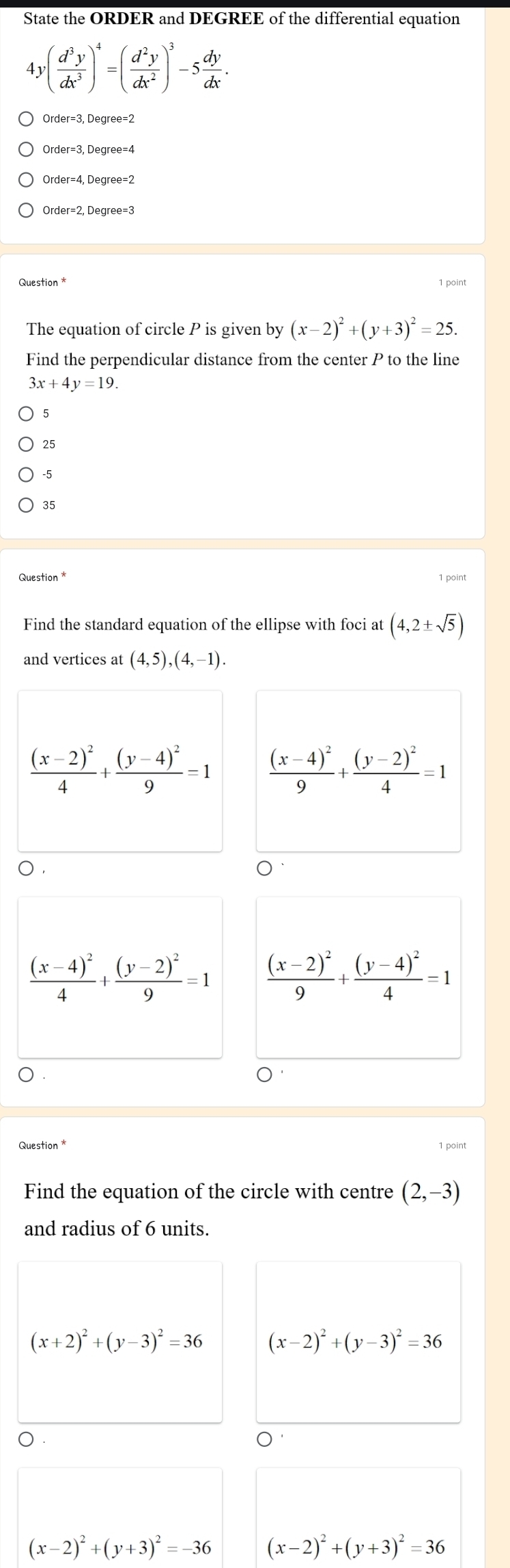 State the ORDER and DEGREE of the differential equation
4 y( d^3y/dx^3 )^4=( d^2y/dx^2 )^3-5 dy/dx .
der=4 Degree=2
)rder=2 2, Degree=3
Question* 1 point
The equation of circle P is given by (x-2)^2+(y+3)^2=25. 
Find the perpendicular distance from the center P to the line
3x+4y=19.
5
25
-5
35
Question *
Find the standard equation of the ellipse with foci at (4,2± sqrt(5))
and vertices at (4,5), (4,-1).
frac (x-2)^24+frac (y-4)^29=1 frac (x-4)^29+frac (y-2)^24=1
frac (x-4)^24+frac (y-2)^29=1 frac (x-2)^29+frac (y-4)^24=1
) .
Question * 1 point
Find the equation of the circle with centre (2,-3)
and radius of 6 units.
(x+2)^2+(y-3)^2=36 (x-2)^2+(y-3)^2=36
(x-2)^2+(y+3)^2=-36 (x-2)^2+(y+3)^2=36