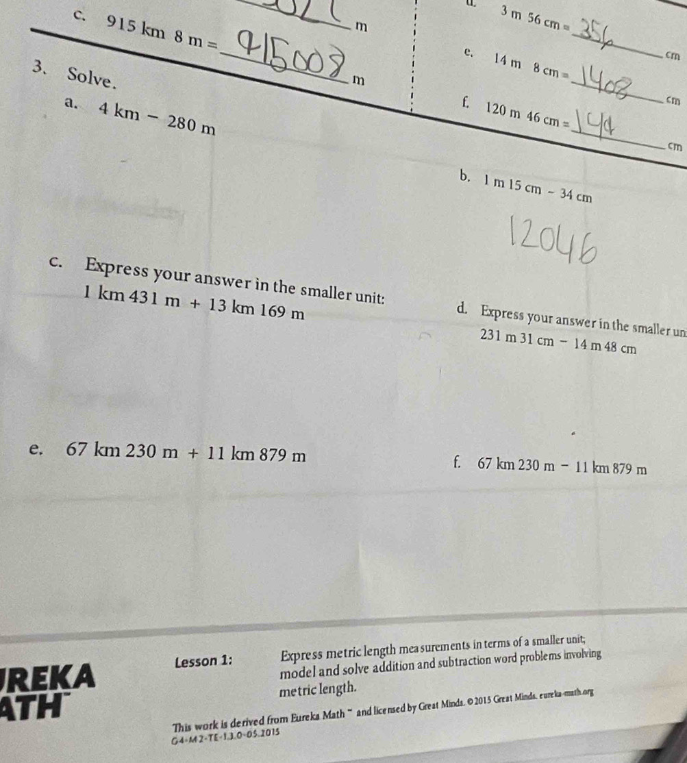 915km8m=
_
m
3m56cm=
_ 
e. 14m8cm=
_
cm
3. Solve.
m
_ 
a. 4km-280m
_ 
f 120m46cm=
cm
cm
b. 1m15cm-34cm
1km431m+13km169m
c. Express your answer in the smaller unit: d. Express your answer in the smaller un
231m31cm-14m48cm
e. 67km230m+11km879m
f. 67km230m-11km879m
REKA Express metric length mea surements in terms of a smaller unit; 
Lesson 1: 
model and solve addition and subtraction word problems involving 
ATH metric length. 
This work is derived from Eureks Math“ and licensed by Great Minds. ©2015 Great Minds, eureka-math org 
G4-M2-TE-1.3.0-05.2075