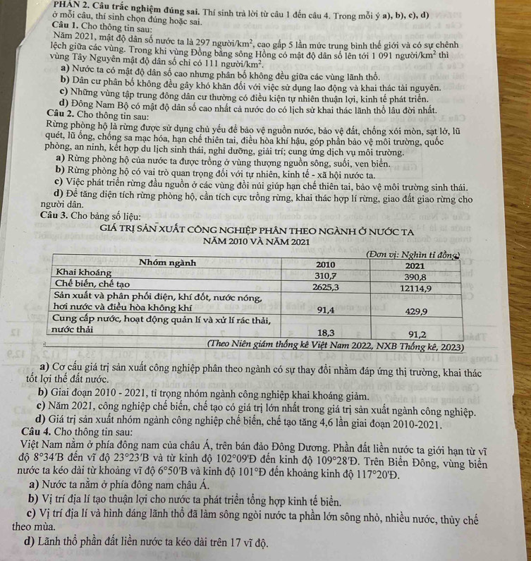 PHẠN 2. Câu trắc nghiệm đúng sai. Thí sinh trả lời từ câu 1 đến câu 4. Trong mỗi ý a), b), c), d)
ở mỗi câu, thí sinh chọn đúng hoặc sai.
Câu 1. Cho thông tin sau:
Năm 2021, mật độ dân số nước ta là 297 người km^2 , cao gấp 5 lần mức trung bình thế giới và có sự chênh
lệch giữa các vùng. Trong khi vùng Đồng băng sông Hồng có mật độ dân số lên tới 1 091 người/k m^2 thì
vùng Tây Nguyên mật độ dân số chỉ có 111 người km^2.
a) Nước ta có mật độ dân số cao nhưng phân bố không đều giữa các vùng lãnh thổ.
b) Dân cư phân bố không đều gây khó khăn đối với việc sử dụng lao động và khai thác tài nguyên.
c) Những vùng tập trung đông dân cư thường có điều kiện tự nhiên thuận lợi, kinh tế phát triển.
d) Đông Nam Bộ có mật độ dân số cao nhất cả nước do có lịch sử khai thác lãnh thổ lâu đời nhất.
Câu 2. Cho thông tin sau:
Rừng phòng hộ là rừng được sử dụng chủ yếu để bảo vệ nguồn nước, bảo vệ đất, chống xói mòn, sạt lở, lữ
quét, lũ ống, chống sa mạc hóa, hạn chế thiên tai, điều hòa khí hậu, góp phần bảo vệ môi trường, quốc
phòng, an ninh, kết hợp du lịch sinh thái, nghi dưỡng, giải trí; cung ứng dịch vụ môi trường.
a) Rừng phòng hộ của nước ta được trồng ở vùng thượng nguồn sông, suối, ven biển.
b) Rừng phòng hộ có vai trò quan trọng đối với tự nhiên, kinh tế - xã hội nước ta.
c) Việc phát triển rừng đầu nguồn ở các vùng đồi núi giúp hạn chế thiên tai, bảo vệ môi trường sinh thái.
d) Đề tăng diện tích rừng phòng hộ, cần tích cực trồng rừng, khai thác hợp lí rừng, giao đất giao rừng cho
người dân.
Câu 3. Cho bảng số liệu:
Giá TRị SảN XUấT côNG NGHiệp phân THEO NGÀNH Ở nưỚc ta
NăM 2010 VÀ NăM 2021
a) Cơ cấu giá trị sản xuất công nghiệp phân theo ngành có sự thay đồi nhằm đáp ứng thị trường, khai thác
tốt lợi thế đất nước.
b) Giai đoạn 2010 - 2021, tỉ trọng nhóm ngành công nghiệp khai khoáng giảm.
c) Năm 2021, công nghiệp chế biến, chế tạo có giá trị lớn nhất trong giá trị sản xuất ngành công nghiệp.
d) Giá trị sản xuất nhóm ngành công nghiệp chế biến, chế tạo tăng 4,6 lần giai đoạn 2010-2021.
Câu 4. Cho thông tin sau:
Việt Nam nằm ở phía đông nam của châu Á, trên bán đảo Đông Dương. Phần đất liền nước ta giới hạn từ vĩ
độ 8° 34'B đến vĩ độ 23°23'B và từ kinh độ 102°09'D đến kinh độ 109°28'D. Trên Biển Đông, vùng biển
nước ta kéo dài từ khoảng vĩ độ 6°50'B và kinh độ 101°D đến khoảng kinh độ 117°20'D.
a) Nước ta nằm ở phía đông nam châu Á.
b) Vị trí địa lí tạo thuận lợi cho nước ta phát triển tổng hợp kinh tế biển.
c) Vị trí địa lí và hình dáng lãnh thổ đã làm sông ngòi nước ta phần lớn sông nhỏ, nhiều nước, thủy chế
theo mùa.
d) Lãnh thổ phần đất liền nước ta kéo dài trên 17 vĩ độ.