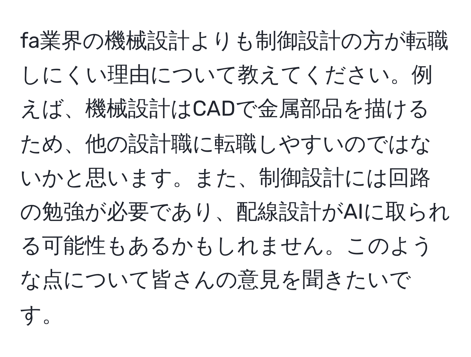 fa業界の機械設計よりも制御設計の方が転職しにくい理由について教えてください。例えば、機械設計はCADで金属部品を描けるため、他の設計職に転職しやすいのではないかと思います。また、制御設計には回路の勉強が必要であり、配線設計がAIに取られる可能性もあるかもしれません。このような点について皆さんの意見を聞きたいです。