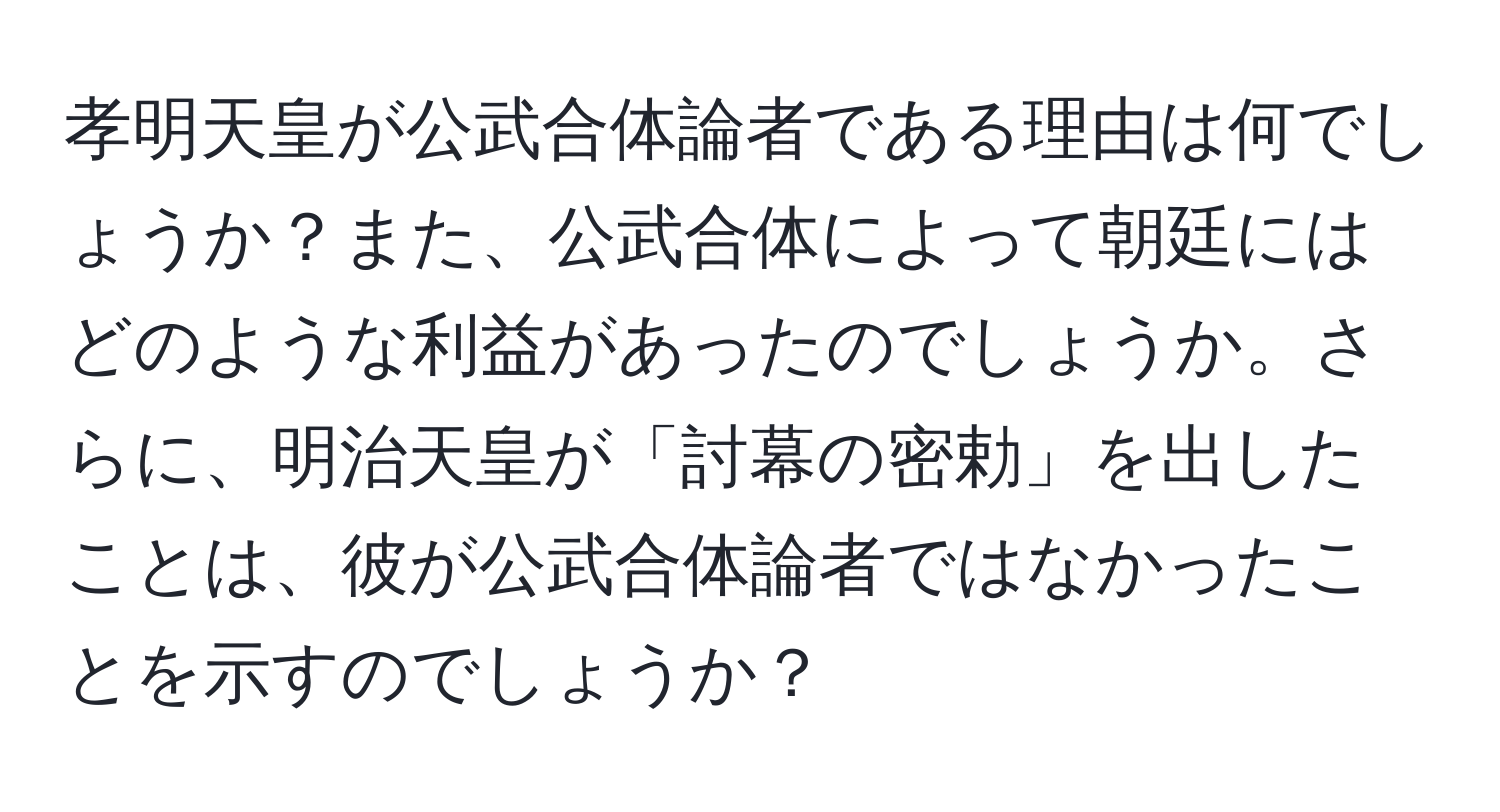 孝明天皇が公武合体論者である理由は何でしょうか？また、公武合体によって朝廷にはどのような利益があったのでしょうか。さらに、明治天皇が「討幕の密勅」を出したことは、彼が公武合体論者ではなかったことを示すのでしょうか？