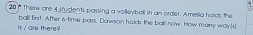 There are 4 students passing a volleyboll in an order. Amelia holds the 
is / are there? ball first. After 6 -time pars, Dawson halds the ball now. How manry ways