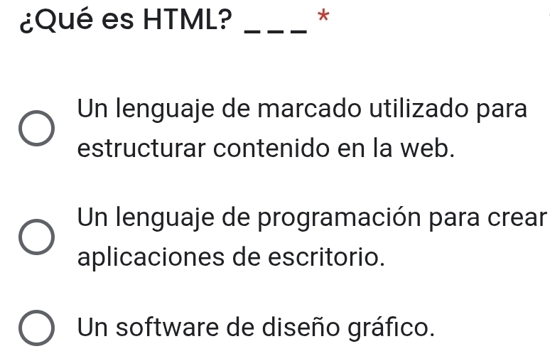 ¿Qué es HTML?_
*
Un lenguaje de marcado utilizado para
estructurar contenido en la web.
Un lenguaje de programación para crear
aplicaciones de escritorio.
Un software de diseño gráfico.