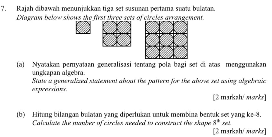 Rajah dibawah menunjukkan tiga set susunan pertama suatu bulatan. 
Diagram below shows the first three sets of circles arrangement. 
(a) Nyatakan pernyataan generalisasi tentang pola bagi set di atas menggunakan 
ungkapan algebra. 
State a generalized statement about the pattern for the above set using algebraic 
expressions. 
[2 markah/ marks] 
(b) Hitung bilangan bulatan yang diperlukan untuk membina bentuk set yang ke- 8. 
Calculate the number of circles needed to construct the shape 8^(th) set. 
[2 markah/ marks]