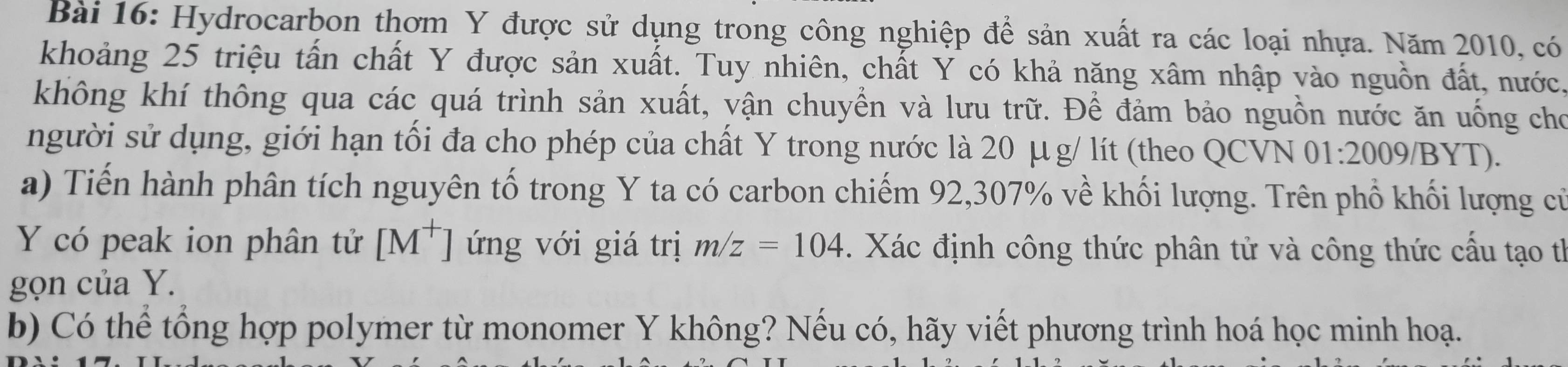 Hydrocarbon thơm Y được sử dụng trong công nghiệp để sản xuất ra các loại nhựa. Năm 2010, có 
khoảng 25 triệu tấn chất Y được sản xuất. Tuy nhiên, chất Y có khả năng xâm nhập vào nguồn đất, nước. 
không khí thông qua các quá trình sản xuất, vận chuyển và lưu trữ. Để đảm bảo nguồn nước ăn uống cho 
người sử dụng, giới hạn tối đa cho phép của chất Y trong nước là 20 μg / lít (theo QCVN 01:2009/BYT). 
a) Tiến hành phân tích nguyên tố trong Y ta có carbon chiếm 92, 307% về khối lượng. Trên phổ khối lượng cử 
Y có peak ion phân tử [M^+] ứng với giá trị m/z=104. Xác định công thức phân tử và công thức cấu tạo th 
gọn của Y. 
b) Có thể tổng hợp polymer từ monomer Y không? Nếu có, hãy viết phương trình hoá học minh hoạ.