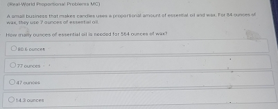 (Real-World Proportional Problems MC)
A small business that makes candles uses a proportional amount of essential oil and wax. For 84 ounces of
wax, they use 7 ources of essential oil.
How many ounces of essential cil is needed for 564 ounces of wax?
80.6 ounces
77 ounces -
47 ounces
14.3 ounces