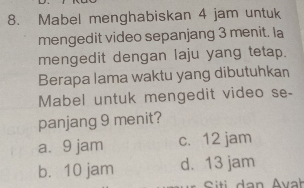 Mabel menghabiskan 4 jam untuk
mengedit video sepanjang 3 menit. la
mengedit dengan laju yang tetap.
Berapa lama waktu yang dibutuhkan
Mabel untuk mengedit video se-
panjang 9 menit?
a. 9 jam c. 12 jam
b. 10 jam
d. 13 jam
Siti dan Avał