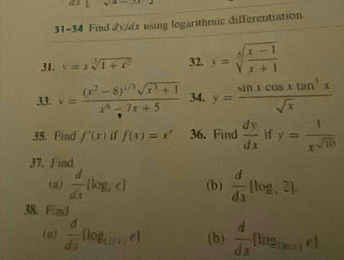 sqrt 4- 
31-34 Fmnd dy/dx using logarithmic differentiation. 
31. v=xsqrt[3](1+x^2)
32. y=sqrt[5](frac x-1)x+1
33. v=frac (x^2-8)^1/3sqrt(x^3+1)x^6-7x+5 34. y= sin xcos xtan^3x/sqrt(x) 
35. Find f'(x) if f(x)=x' 36. Find  dy/dx  if y= 1/x^(sqrt(10)) 
37. Find 
(a)  d/dx (log _xz) (b)  d/dx (log ,2]2)
38. Find 
(a)  d/dx [log _(1/x)e] (b)  d/dx nog_(ln x)e1